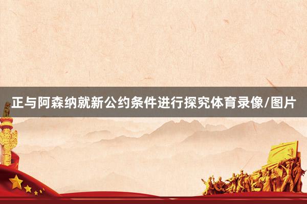 正与阿森纳就新公约条件进行探究体育录像/图片
