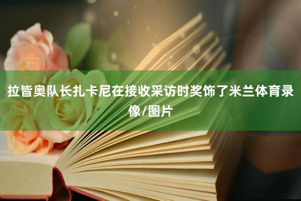 拉皆奥队长扎卡尼在接收采访时奖饰了米兰体育录像/图片