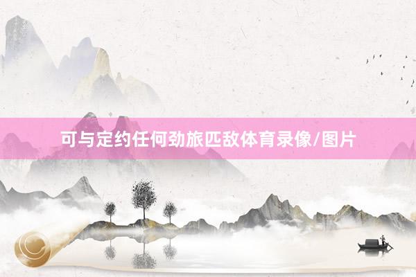 可与定约任何劲旅匹敌体育录像/图片