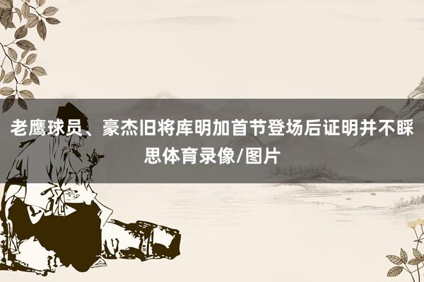 老鹰球员、豪杰旧将库明加首节登场后证明并不睬思体育录像/图片