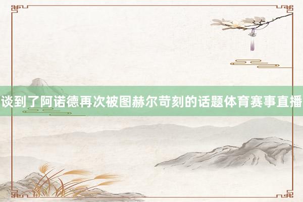 谈到了阿诺德再次被图赫尔苛刻的话题体育赛事直播