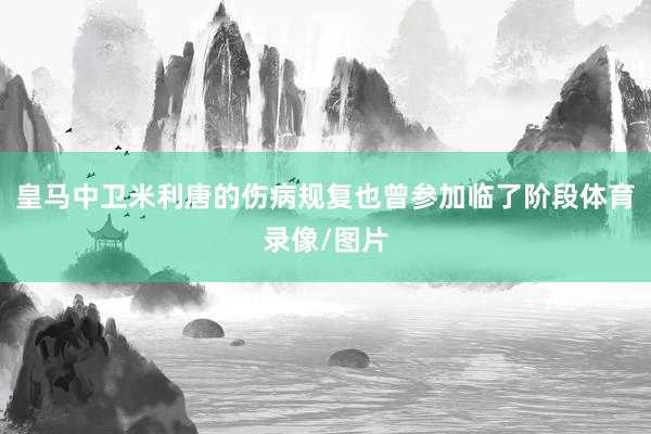 皇马中卫米利唐的伤病规复也曾参加临了阶段体育录像/图片