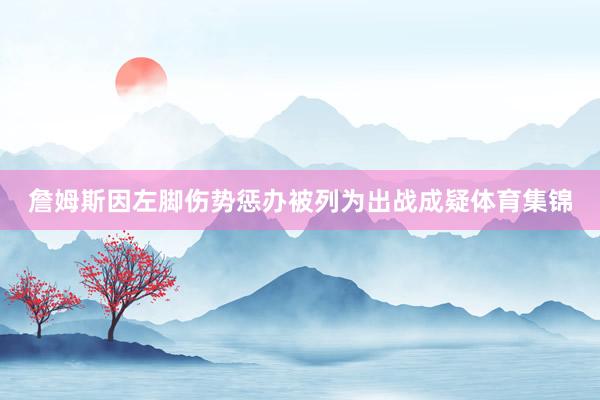 詹姆斯因左脚伤势惩办被列为出战成疑体育集锦