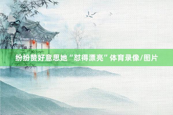 纷纷赞好意思她“怼得漂亮”体育录像/图片