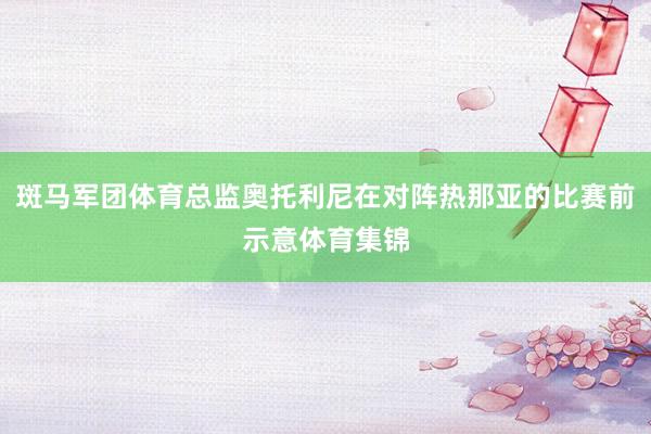 斑马军团体育总监奥托利尼在对阵热那亚的比赛前示意体育集锦