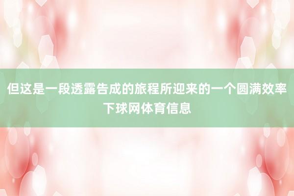但这是一段透露告成的旅程所迎来的一个圆满效率下球网体育信息