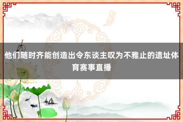 他们随时齐能创造出令东谈主叹为不雅止的遗址体育赛事直播