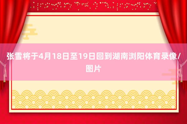 张雪将于4月18日至19日回到湖南浏阳体育录像/图片