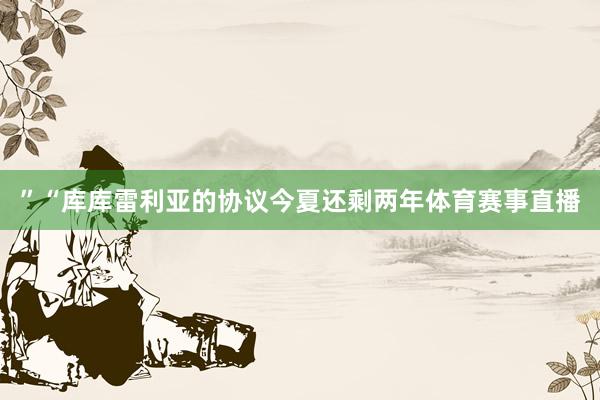 ”“库库雷利亚的协议今夏还剩两年体育赛事直播