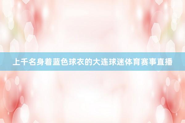 上千名身着蓝色球衣的大连球迷体育赛事直播