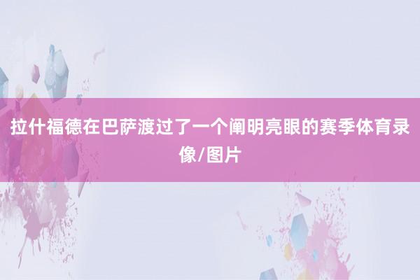 拉什福德在巴萨渡过了一个阐明亮眼的赛季体育录像/图片