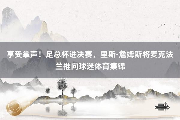 享受掌声!足总杯进决赛,里斯·詹姆斯将麦克法兰推向球迷体育集锦