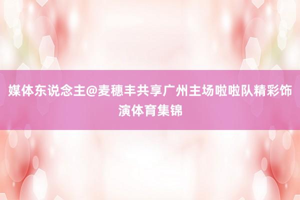 媒体东说念主@麦穗丰共享广州主场啦啦队精彩饰演体育集锦
