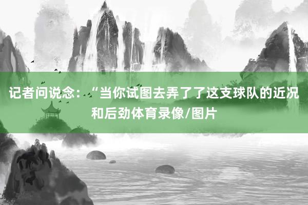 记者问说念：“当你试图去弄了了这支球队的近况和后劲体育录像/图片