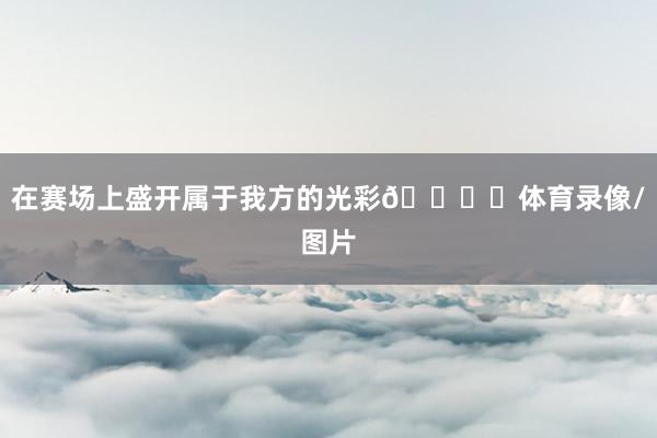 在赛场上盛开属于我方的光彩🌟✨体育录像/图片