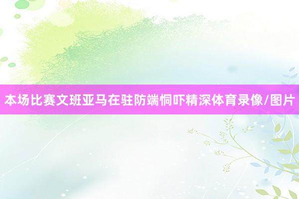 本场比赛文班亚马在驻防端恫吓精深体育录像/图片