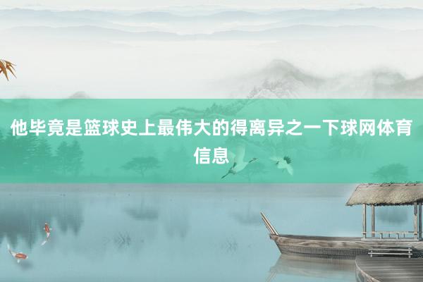 他毕竟是篮球史上最伟大的得离异之一下球网体育信息