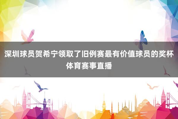 深圳球员贺希宁领取了旧例赛最有价值球员的奖杯体育赛事直播