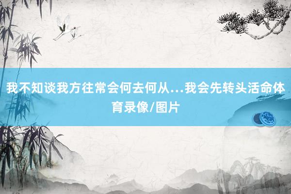 我不知谈我方往常会何去何从…我会先转头活命体育录像/图片