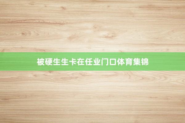 被硬生生卡在任业门口体育集锦