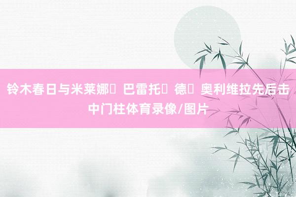 铃木春日与米莱娜・巴雷托・德・奥利维拉先后击中门柱体育录像/图片