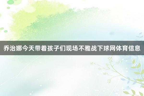 乔治娜今天带着孩子们现场不雅战下球网体育信息