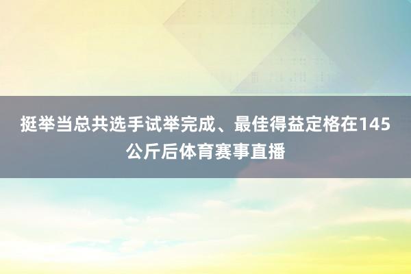 挺举当总共选手试举完成、最佳得益定格在145公斤后体育赛事直播