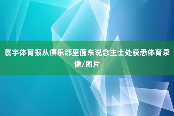 寰宇体育报从俱乐部里面东说念主士处获悉体育录像/图片