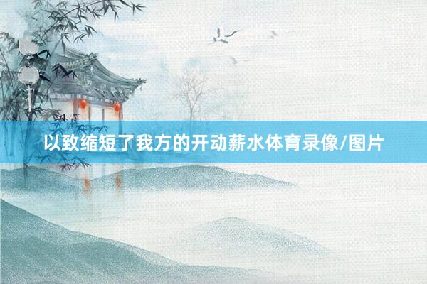 以致缩短了我方的开动薪水体育录像/图片