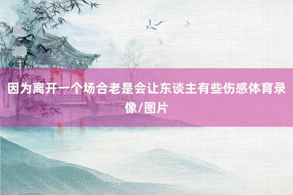因为离开一个场合老是会让东谈主有些伤感体育录像/图片