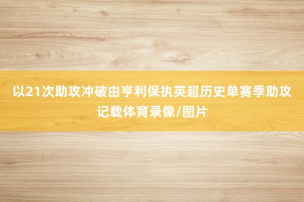以21次助攻冲破由亨利保执英超历史单赛季助攻记载体育录像/图片