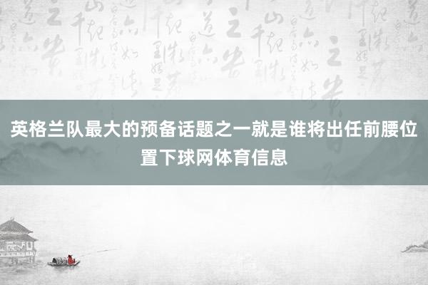 英格兰队最大的预备话题之一就是谁将出任前腰位置下球网体育信息