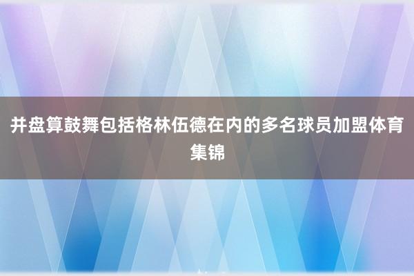并盘算鼓舞包括格林伍德在内的多名球员加盟体育集锦