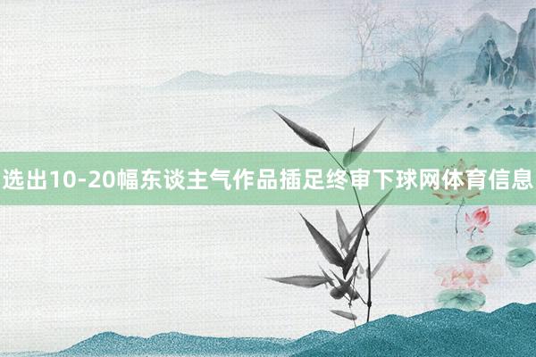 选出10-20幅东谈主气作品插足终审下球网体育信息