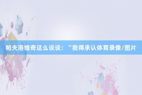 帕夫洛维奇这么谈谈：“我得承认体育录像/图片