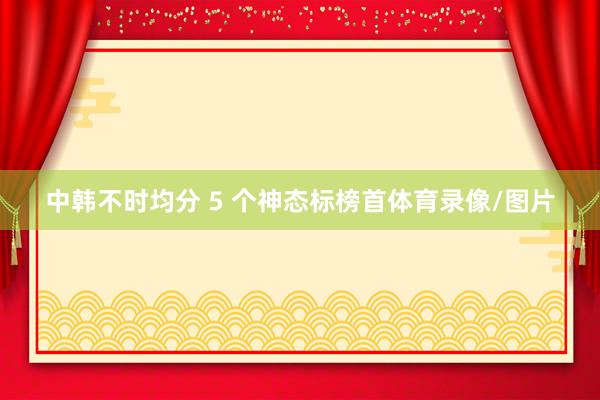 中韩不时均分 5 个神态标榜首体育录像/图片