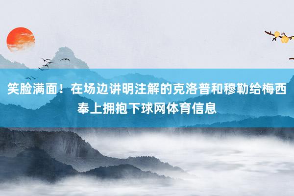 笑脸满面！在场边讲明注解的克洛普和穆勒给梅西奉上拥抱下球网体育信息