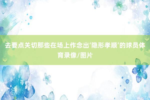 去要点关切那些在场上作念出‘隐形孝顺’的球员体育录像/图片